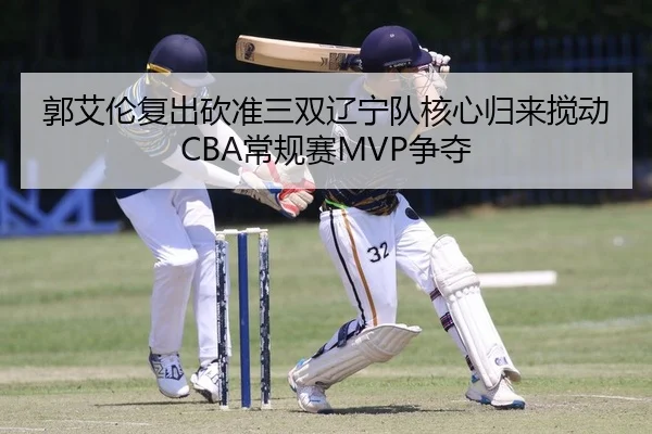 郭艾伦复出砍准三双辽宁队核心归来搅动CBA常规赛MVP争夺