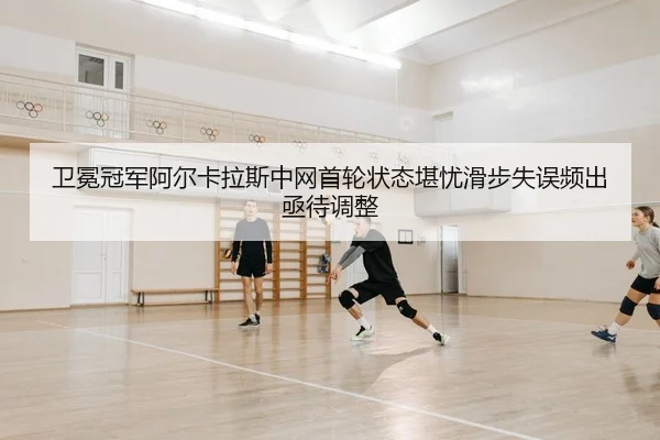 卫冕冠军阿尔卡拉斯中网首轮状态堪忧滑步失误频出亟待调整